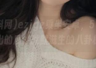 ezigz乘坐安卓，51爆料网爆出的瓜，默默滋生的八卦树！