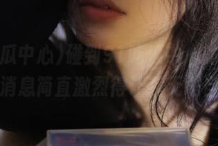 碰到91吃瓜中心的导航，最新消息简直激烈得让我无法自已！