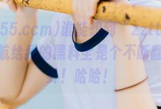 谁能想到“zztt155.ccm”导航给我的黑料全是个不断翻新的八卦！哈哈！