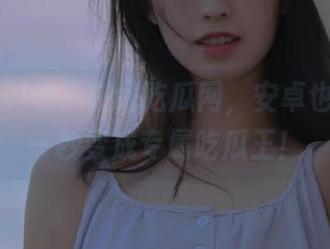 有了在线吃瓜网，安卓也能让你一秒变成专属吃瓜王！