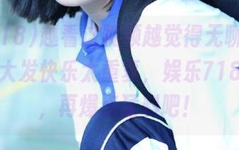 越看这视频越觉得无聊，抖音网红的大发快乐太重复，娱乐718求求你，再爆点猛料吧！