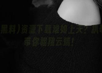 资源下载难如上天？扒哥黑料带你翱翔云端！