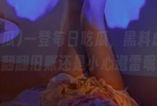 一登每日吃瓜，黑料成堆，是该翻翻旧账还是小心避雷呢？