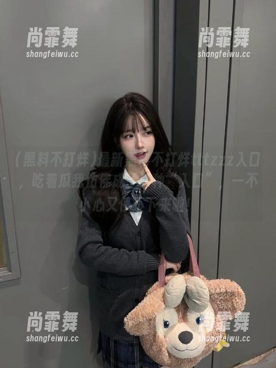 最新黑料不打烊tttzzz入口，吃着瓜我仿佛成了某种“入口”，一不小心又停不下来啦！